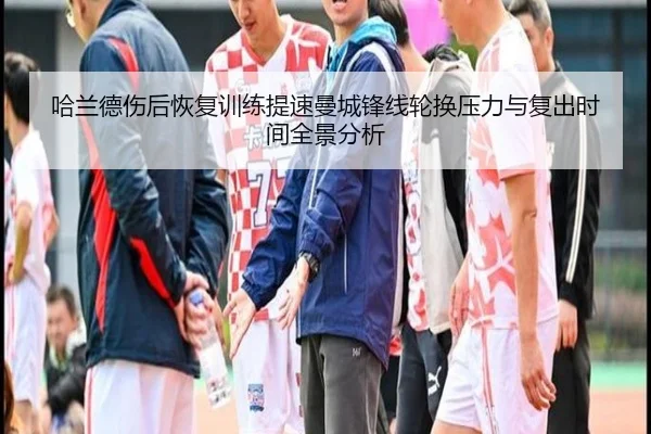 哈兰德伤后恢复训练提速曼城锋线轮换压力与复出时间全景分析